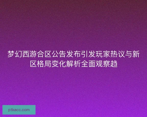 梦幻西游合区公告发布引发玩家热议与新区格局变化解析全面观察趋