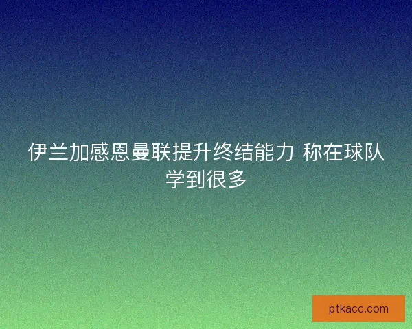 伊兰加感恩曼联提升终结能力 称在球队学到很多