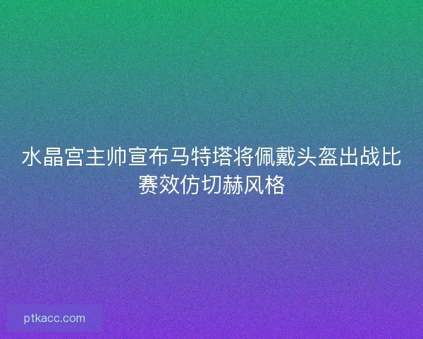 水晶宫主帅宣布马特塔将佩戴头盔出战比赛效仿切赫风格
