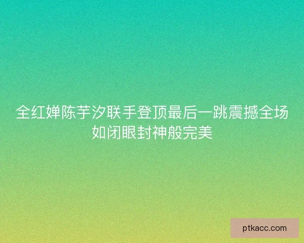 全红婵陈芋汐联手登顶最后一跳震撼全场如闭眼封神般完美