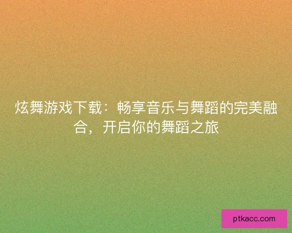 炫舞游戏下载：畅享音乐与舞蹈的完美融合，开启你的舞蹈之旅