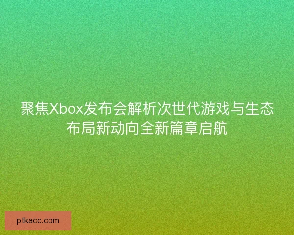 聚焦Xbox发布会解析次世代游戏与生态布局新动向全新篇章启航